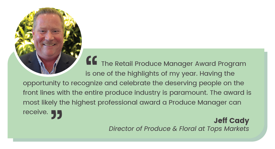 CMS ALT TEXT Jeff Cady quote: The Retail Produce Manager Award Program is one of the highlights of my year. Having the opportunity to recognize and celebrate the deserving people on the front lines with the entire produce industry is paramount. The award is most likely the professional award a Produce Manager can receive."