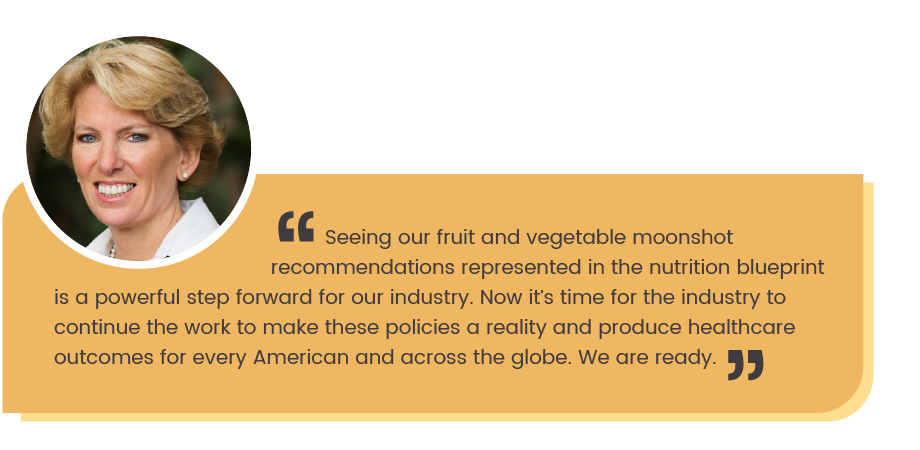 CMS ALT TEXT Cathy Burns quote: Seeing  our fruit and vegetable moonshot recommendations represented in the nutrition blueprint is a pwerful step forward for our industry. Now it's time for the industry to continue the work to make these policies a reality and produce healthcare outcomes for every American and across the globe. We are ready."